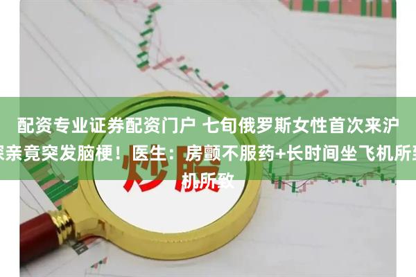 配资专业证券配资门户 七旬俄罗斯女性首次来沪探亲竟突发脑梗！医生：房颤不服药+长时间坐飞机所致