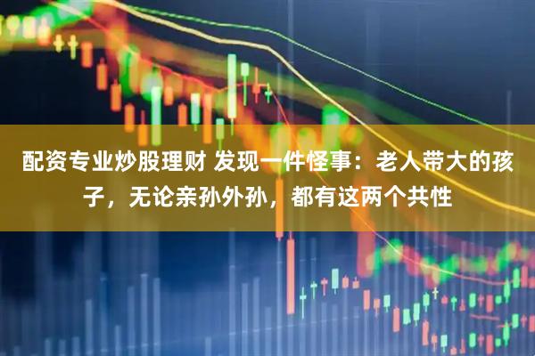 配资专业炒股理财 发现一件怪事：老人带大的孩子，无论亲孙外孙，都有这两个共性