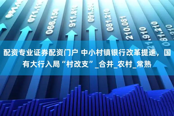 配资专业证券配资门户 中小村镇银行改革提速，国有大行入局“村改支”_合并_农村_常熟