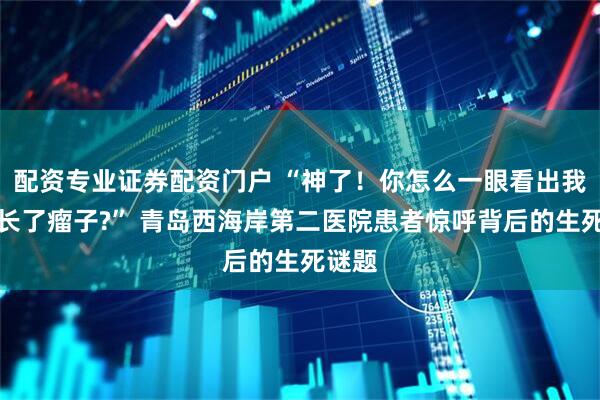 配资专业证券配资门户 “神了！你怎么一眼看出我那里长了瘤子?” 青岛西海岸第二医院患者惊呼背后的生死谜题