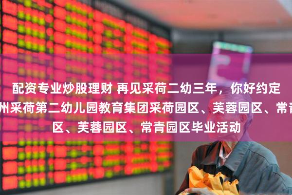 配资专业炒股理财 再见采荷二幼三年，你好约定未来十年——杭州采荷第二幼儿园教育集团采荷园区、芙蓉园区、常青园区毕业活动