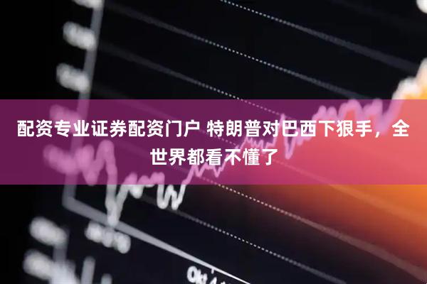 配资专业证券配资门户 特朗普对巴西下狠手，全世界都看不懂了