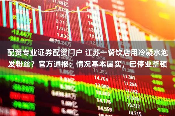 配资专业证券配资门户 江苏一餐饮店用冷凝水泡发粉丝？官方通报：情况基本属实，已停业整顿