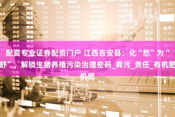 配资专业证券配资门户 江西吉安县：化“愁”为“舒”，解锁生猪养殖污染治理密码_粪污_责任_有机肥