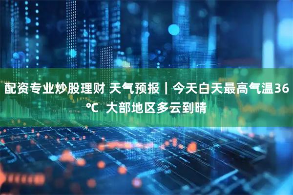 配资专业炒股理财 天气预报｜今天白天最高气温36℃  大部地区多云到晴
