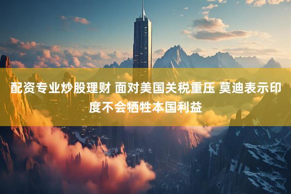 配资专业炒股理财 面对美国关税重压 莫迪表示印度不会牺牲本国利益