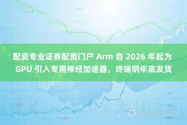 配资专业证券配资门户 Arm 自 2026 年起为 GPU 引入专用神经加速器，终端明年底发货