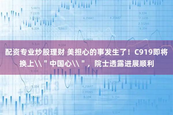 配资专业炒股理财 美担心的事发生了！C919即将换上\＂中国心\＂，院士透露进展顺利