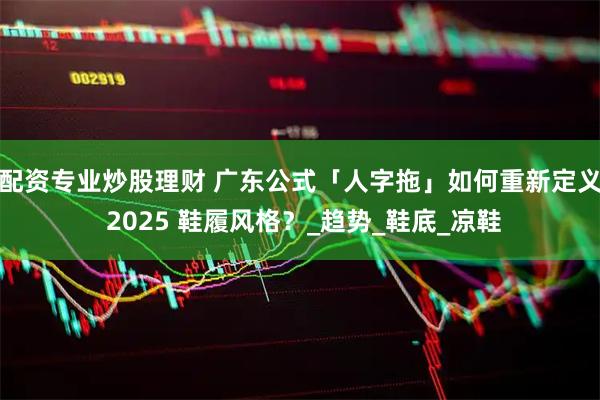配资专业炒股理财 广东公式「人字拖」如何重新定义 2025 鞋履风格？_趋势_鞋底_凉鞋