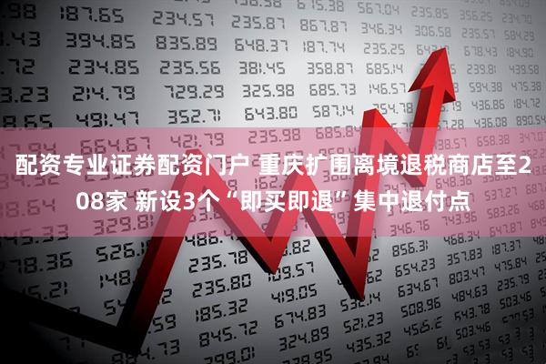 配资专业证券配资门户 重庆扩围离境退税商店至208家 新设3个“即买即退”集中退付点