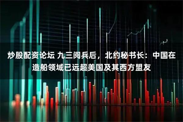 炒股配资论坛 九三阅兵后，北约秘书长：中国在造船领域已远超美国及其西方盟友