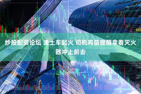 炒股配资论坛 渣土车起火 司机鸣笛提醒拿着灭火器冲上前去