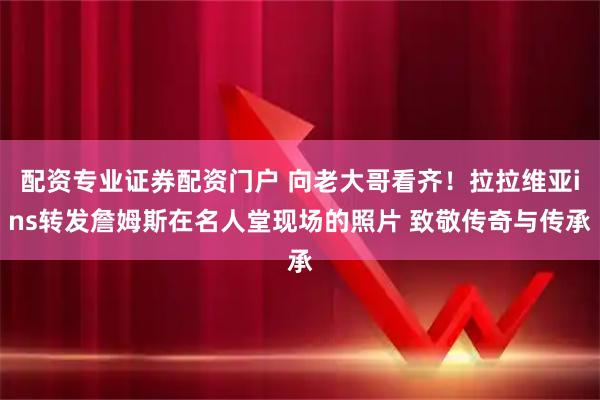 配资专业证券配资门户 向老大哥看齐！拉拉维亚ins转发詹姆斯在名人堂现场的照片 致敬传奇与传承