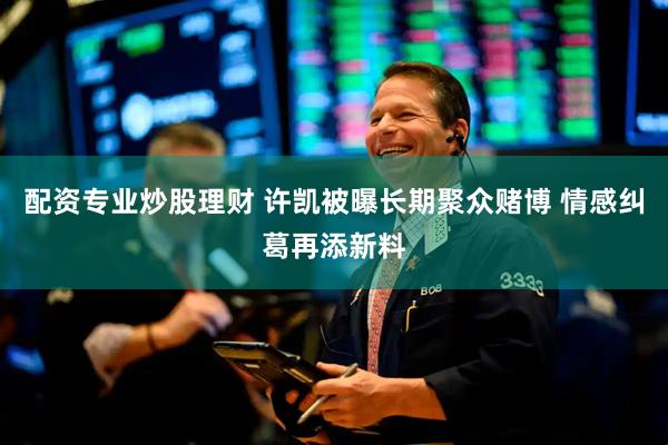 配资专业炒股理财 许凯被曝长期聚众赌博 情感纠葛再添新料