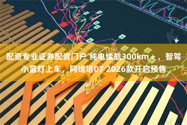 配资专业证券配资门户 纯电续航300km＋，智驾小蓝灯上车，阿维塔07 2026款开启预售