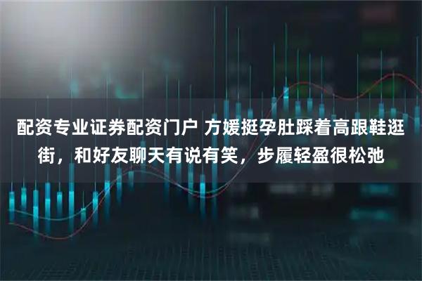 配资专业证券配资门户 方媛挺孕肚踩着高跟鞋逛街，和好友聊天有说有笑，步履轻盈很松弛