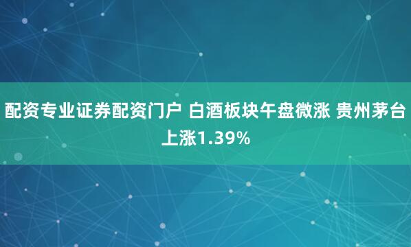 配资专业证券配资门户 白酒板块午盘微涨 贵州茅台上涨1.39%