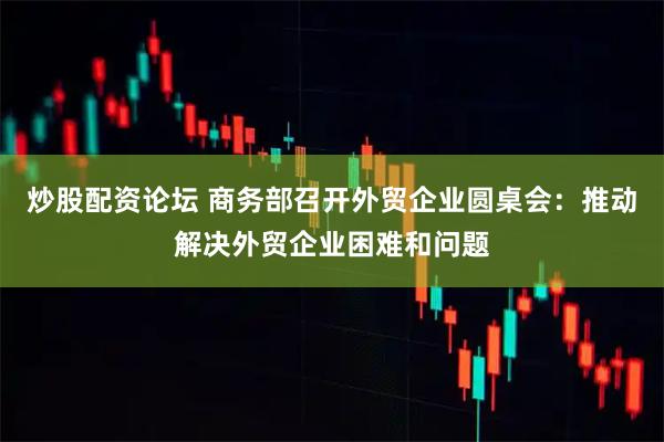 炒股配资论坛 商务部召开外贸企业圆桌会：推动解决外贸企业困难和问题