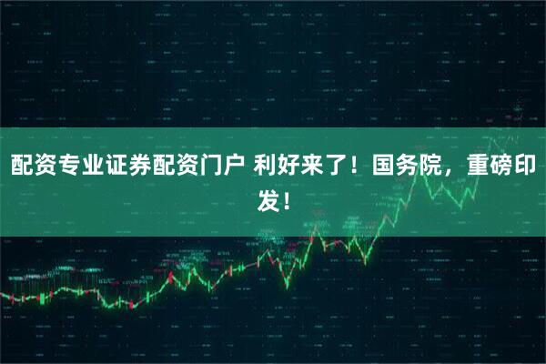 配资专业证券配资门户 利好来了！国务院，重磅印发！
