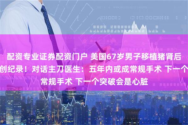 配资专业证券配资门户 美国67岁男子移植猪肾后 存活近8个月创纪录！对话主刀医生：五年内或成常规手术 下一个突破会是心脏