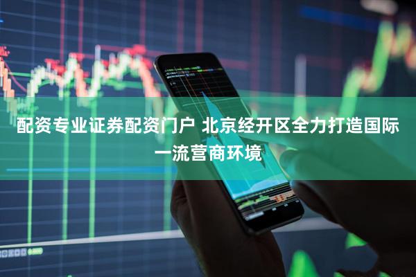 配资专业证券配资门户 北京经开区全力打造国际一流营商环境