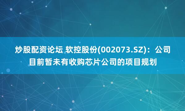 炒股配资论坛 软控股份(002073.SZ)：公司目前暂未有收购芯片公司的项目规划