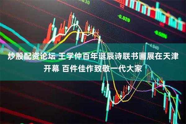 炒股配资论坛 王学仲百年诞辰诗联书画展在天津开幕 百件佳作致敬一代大家