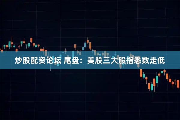 炒股配资论坛 尾盘：美股三大股指悉数走低