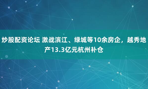 炒股配资论坛 激战滨江、绿城等10余房企，越秀地产13.3亿元杭州补仓