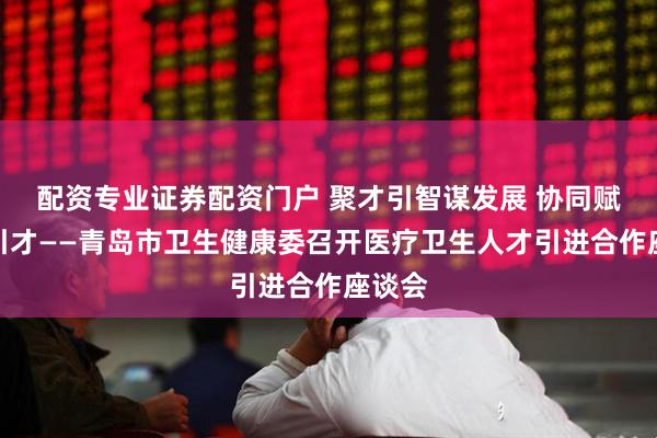配资专业证券配资门户 聚才引智谋发展 协同赋能促引才——青岛市卫生健康委召开医疗卫生人才引进合作座谈会