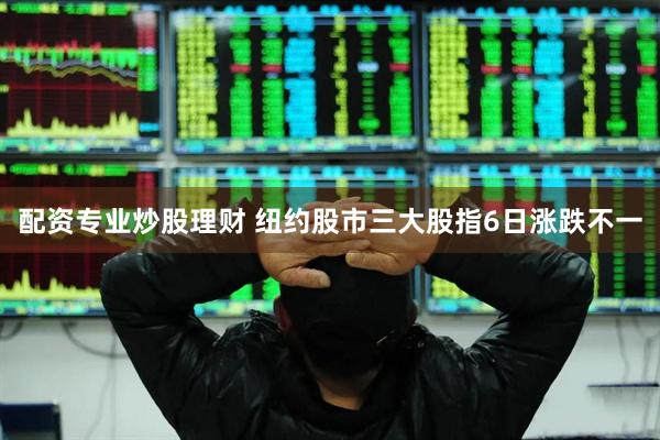 配资专业炒股理财 纽约股市三大股指6日涨跌不一
