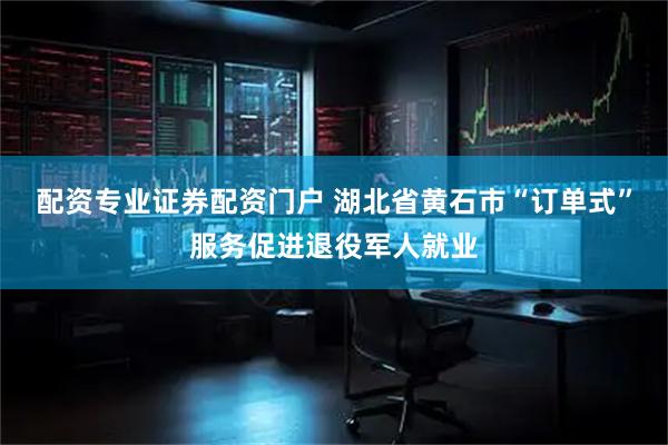 配资专业证券配资门户 湖北省黄石市“订单式”服务促进退役军人就业