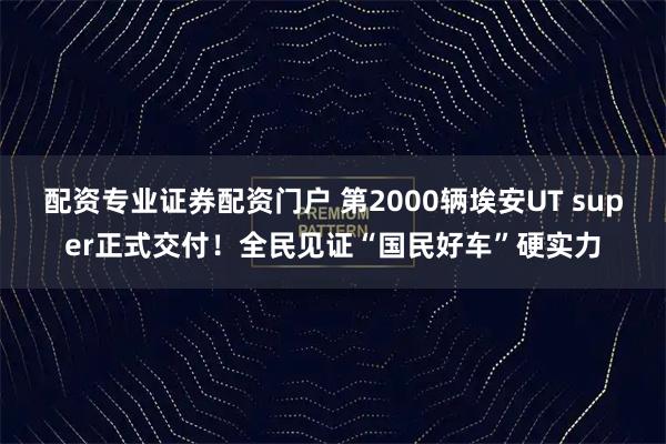 配资专业证券配资门户 第2000辆埃安UT super正式交付!全民见证“国民好车”硬实力