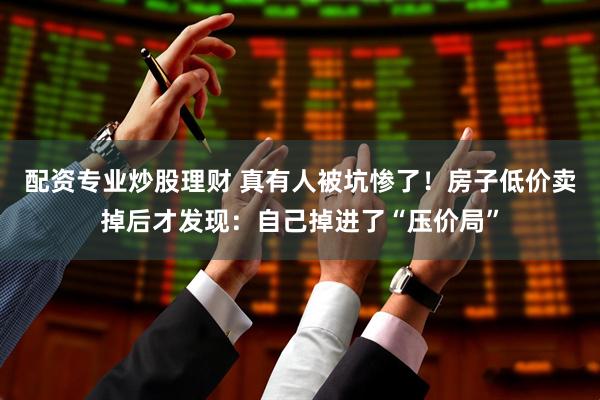 配资专业炒股理财 真有人被坑惨了！房子低价卖掉后才发现：自己掉进了“压价局”