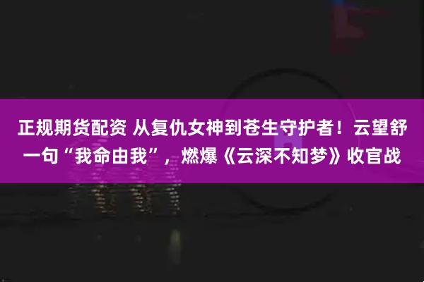 正规期货配资 从复仇女神到苍生守护者！云望舒一句“我命由我”，燃爆《云深不知梦》收官战