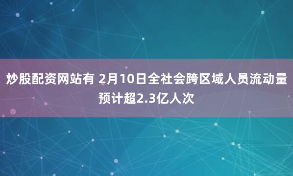 炒股配资网站有 2月10日全社会跨区域人员流动量预计超2.3亿人次