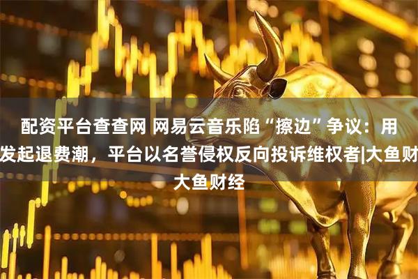 配资平台查查网 网易云音乐陷“擦边”争议：用户发起退费潮，平台以名誉侵权反向投诉维权者|大鱼财经