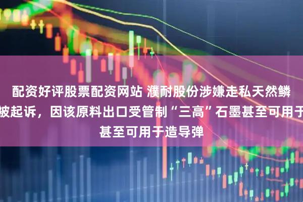 配资好评股票配资网站 濮耐股份涉嫌走私天然鳞片石墨被起诉，因该原料出口受管制“三高”石墨甚至可用于造导弹