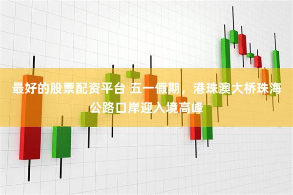 最好的股票配资平台 五一假期，港珠澳大桥珠海公路口岸迎入境高峰