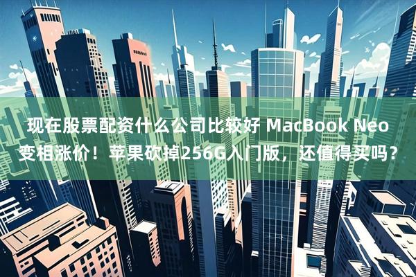 现在股票配资什么公司比较好 MacBook Neo变相涨价！苹果砍掉256G入门版，还值得买吗？