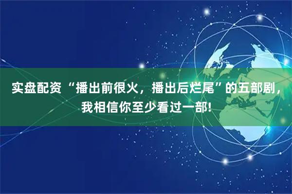 实盘配资 “播出前很火，播出后烂尾”的五部剧，我相信你至少看过一部!