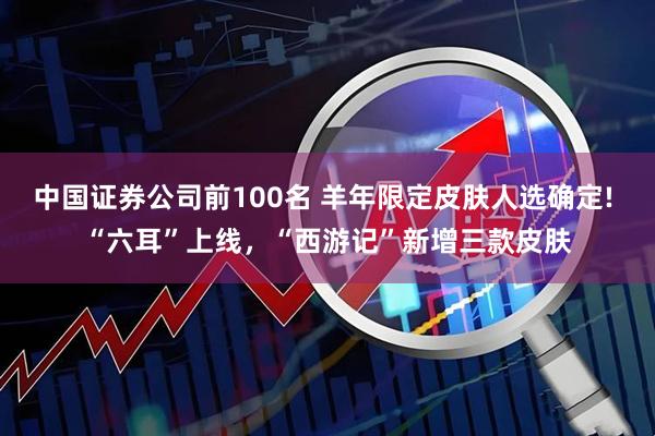 中国证券公司前100名 羊年限定皮肤人选确定! “六耳”上线，“西游记”新增三款皮肤