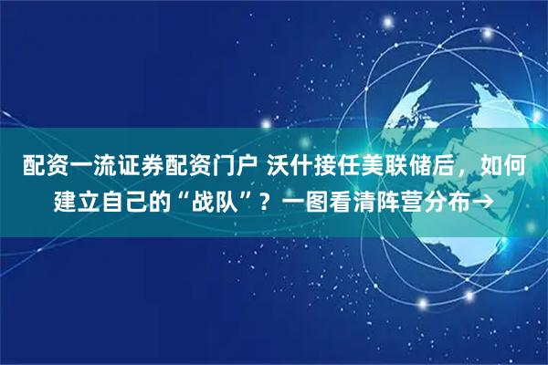 配资一流证券配资门户 沃什接任美联储后，如何建立自己的“战队”？一图看清阵营分布→