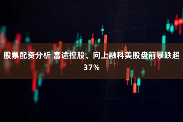 股票配资分析 富途控股、向上融科美股盘前暴跌超37%