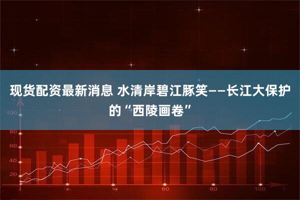 现货配资最新消息 水清岸碧江豚笑——长江大保护的“西陵画卷”