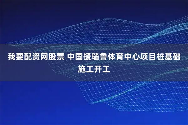 我要配资网股票 中国援瑙鲁体育中心项目桩基础施工开工