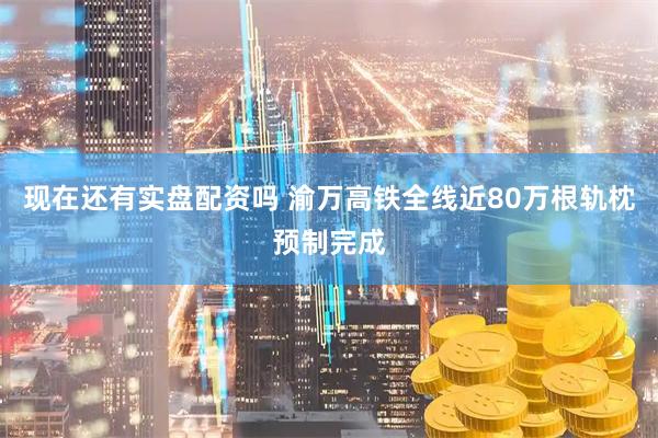 现在还有实盘配资吗 渝万高铁全线近80万根轨枕预制完成
